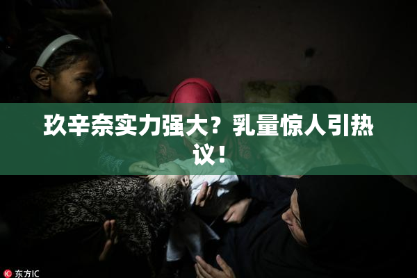 玖辛奈实力强大？乳量惊人引热议！