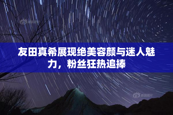 友田真希展现绝美容颜与迷人魅力，粉丝狂热追捧