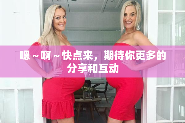 嗯～啊～快点来，期待你更多的分享和互动