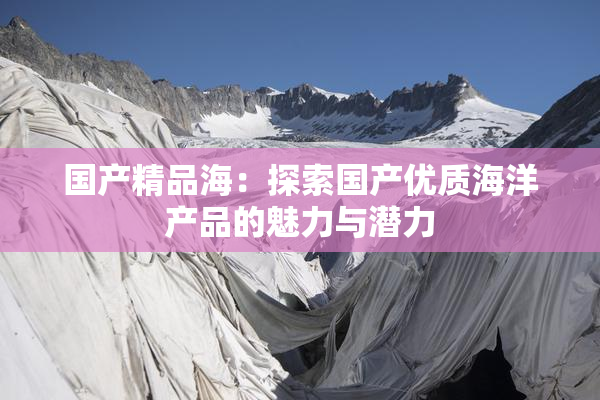 国产精品海：探索国产优质海洋产品的魅力与潜力