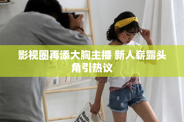 影视圈再添大胸主播 新人崭露头角引热议