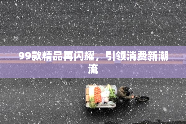 99款精品再闪耀，引领消费新潮流