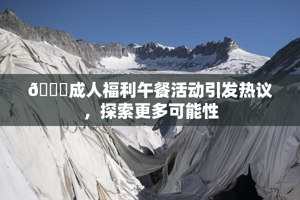 🔞成人福利午餐活动引发热议，探索更多可能性