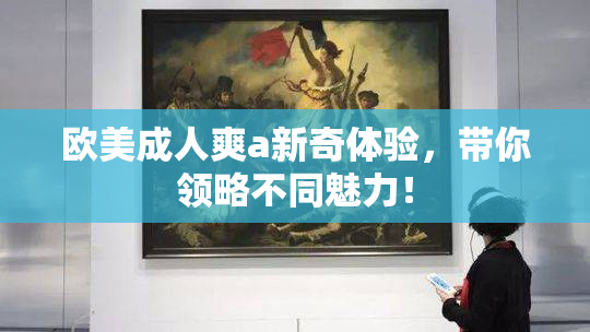欧美成人爽a新奇体验，带你领略不同魅力！