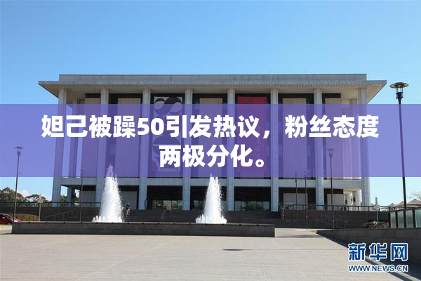 妲己被躁50引发热议，粉丝态度两极分化。