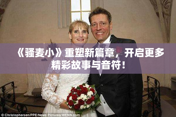 《骚麦小》重塑新篇章，开启更多精彩故事与音符！