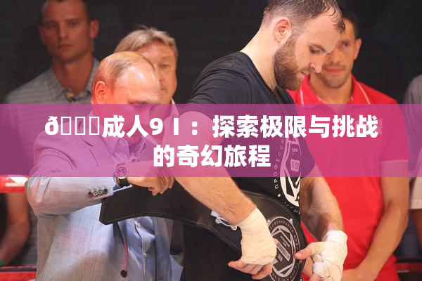 🔞成人9Ⅰ：探索极限与挑战的奇幻旅程