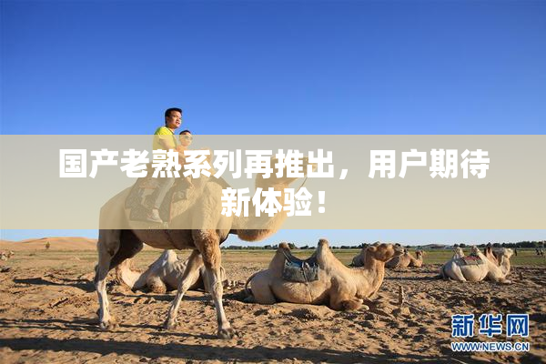 国产老熟系列再推出，用户期待新体验！