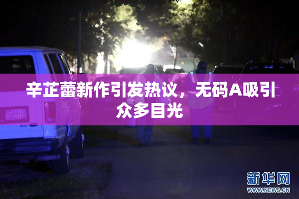 辛芷蕾新作引发热议，无码A吸引众多目光
