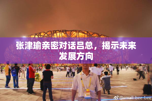 张津瑜亲密对话吕总，揭示未来发展方向