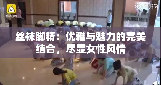 丝袜脚精：优雅与魅力的完美结合，尽显女性风情