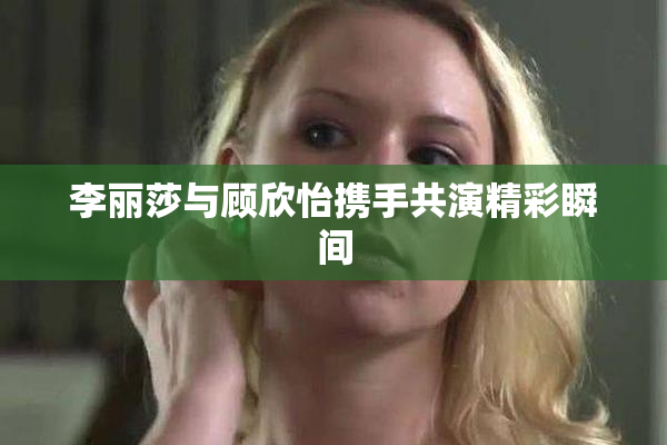 李丽莎与顾欣怡携手共演精彩瞬间