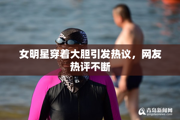 女明星穿着大胆引发热议，网友热评不断