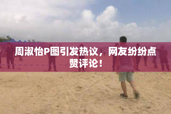 周淑怡P图引发热议，网友纷纷点赞评论！