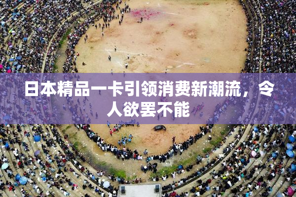 日本精品一卡引领消费新潮流，令人欲罢不能