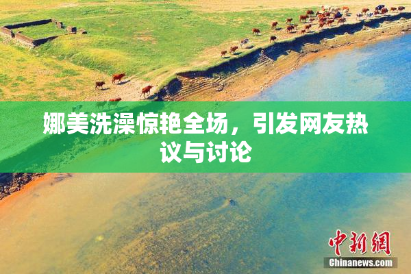 娜美洗澡惊艳全场，引发网友热议与讨论
