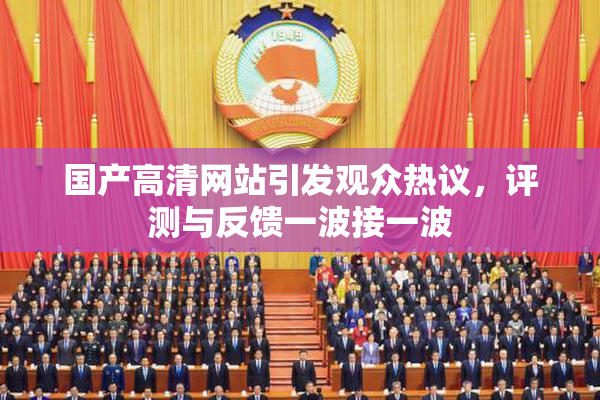 国产高清网站引发观众热议，评测与反馈一波接一波