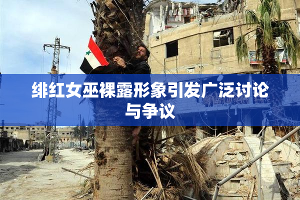 绯红女巫裸露形象引发广泛讨论与争议