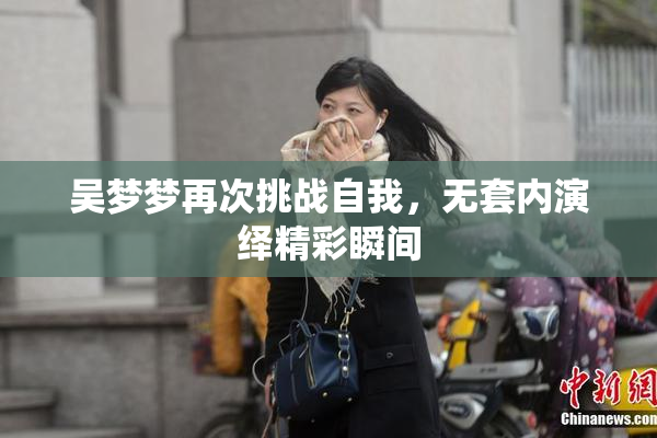 吴梦梦再次挑战自我，无套内演绎精彩瞬间