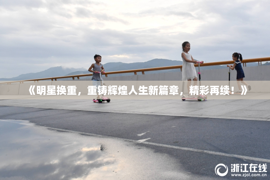 《明星换重，重铸辉煌人生新篇章，精彩再续！》