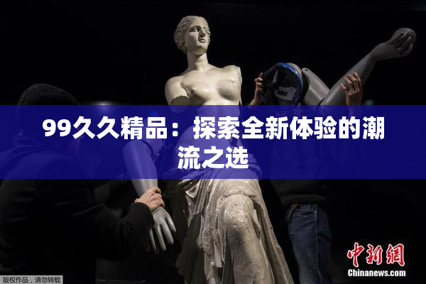 99久久精品：探索全新体验的潮流之选