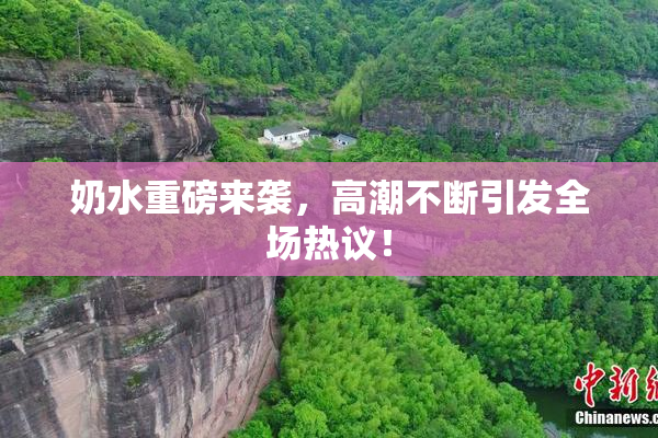 奶水重磅来袭，高潮不断引发全场热议！