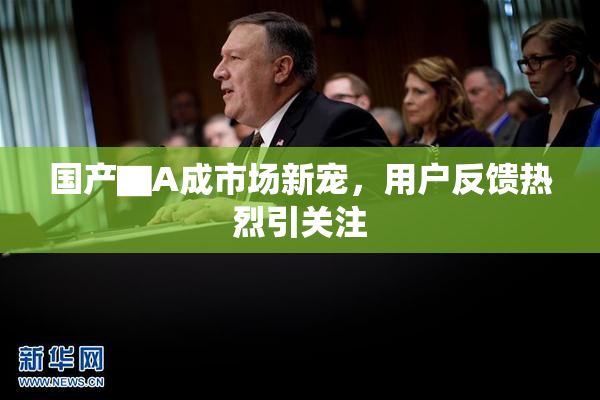 国产▇A成市场新宠，用户反馈热烈引关注