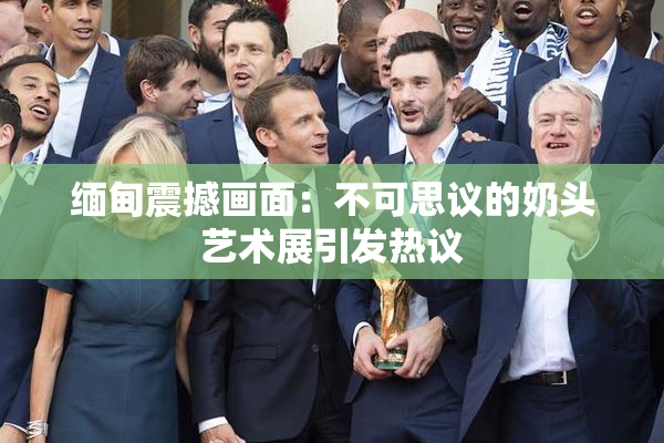 缅甸震撼画面：不可思议的奶头艺术展引发热议