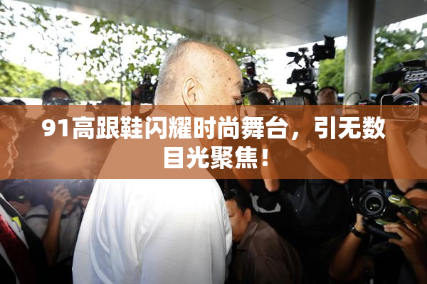 91高跟鞋闪耀时尚舞台，引无数目光聚焦！