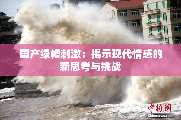 国产绿帽刺激：揭示现代情感的新思考与挑战