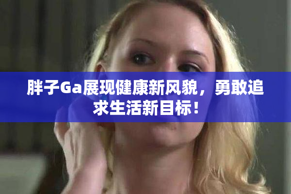 胖子Ga展现健康新风貌，勇敢追求生活新目标！