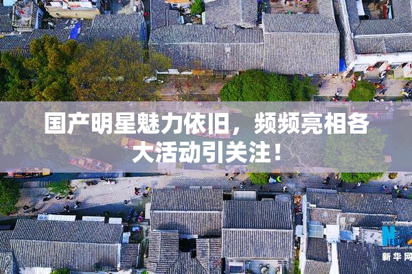 国产明星魅力依旧，频频亮相各大活动引关注！
