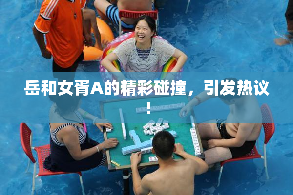 岳和女胥A的精彩碰撞，引发热议！