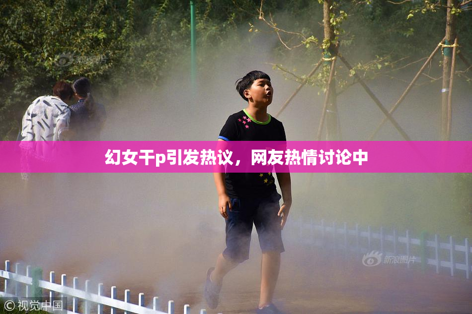 幻女干p引发热议，网友热情讨论中