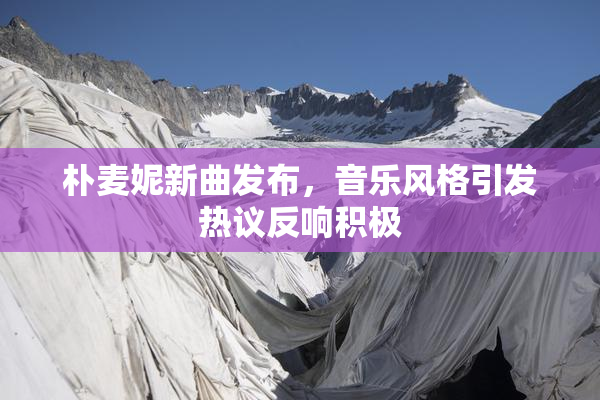 朴麦妮新曲发布，音乐风格引发热议反响积极