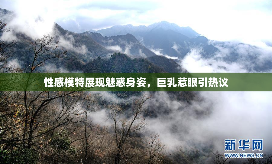 性感模特展现魅惑身姿，巨乳惹眼引热议