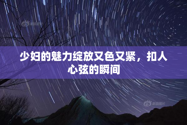 少妇的魅力绽放又色又紧，扣人心弦的瞬间