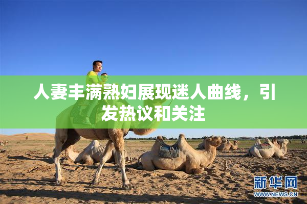 人妻丰满熟妇展现迷人曲线，引发热议和关注