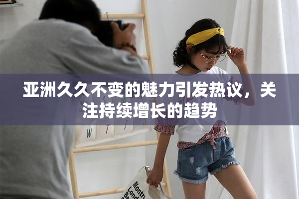 亚洲久久不变的魅力引发热议，关注持续增长的趋势