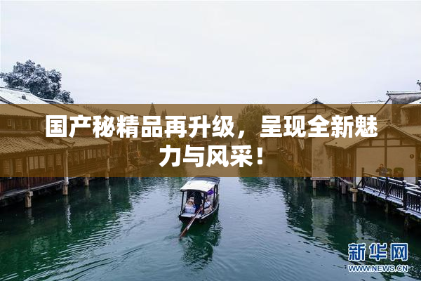 国产秘精品再升级，呈现全新魅力与风采！