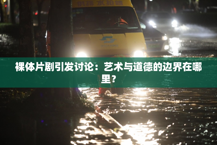 裸体片剧引发讨论：艺术与道德的边界在哪里？