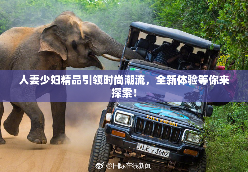 人妻少妇精品引领时尚潮流，全新体验等你来探索！