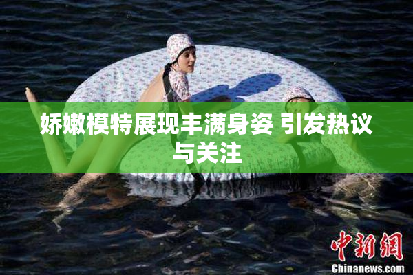 娇嫩模特展现丰满身姿 引发热议与关注