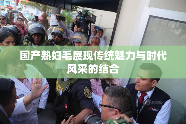 国产熟妇毛展现传统魅力与时代风采的结合
