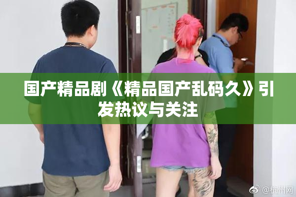 国产精品剧《精品国产乱码久》引发热议与关注