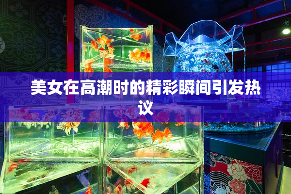 美女在高潮时的精彩瞬间引发热议