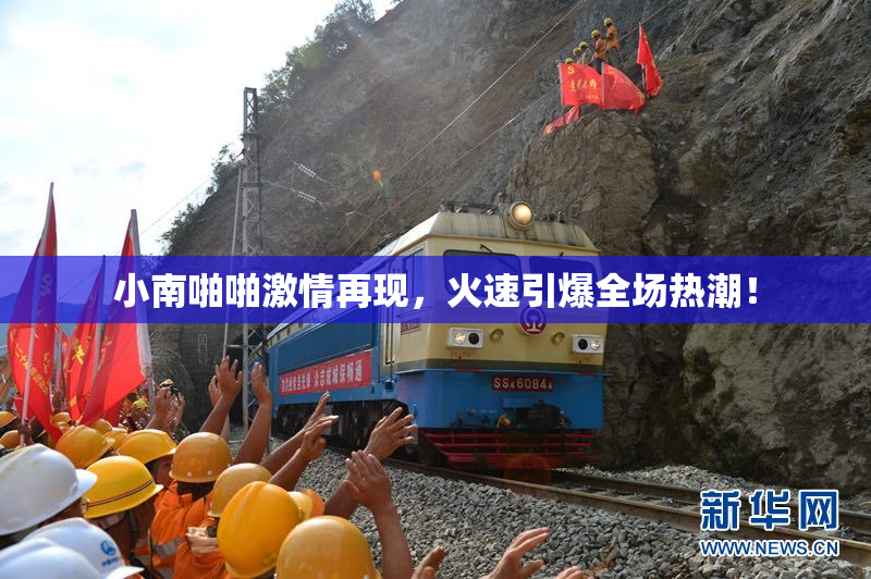 小南啪啪激情再现，火速引爆全场热潮！