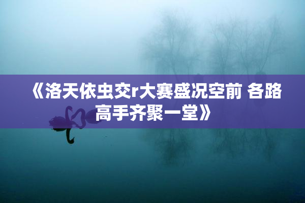 《洛天依虫交r大赛盛况空前 各路高手齐聚一堂》