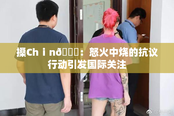 搡Chⅰn🈚：怒火中烧的抗议行动引发国际关注