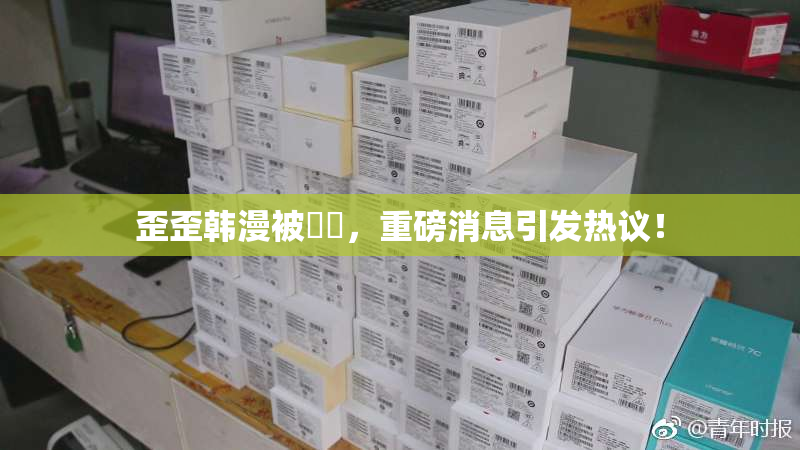歪歪韩漫被❌‌，重磅消息引发热议！